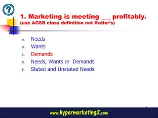 1. Marketing is meeting ___ profitably.
(use AGSB class definition not Kotler’s)


A.   Needs
B.   Wants
C.   Demands
D.   Needs, Wants or Demands
E.   Stated and Unstated Needs




                                           5
 