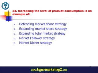 24. Increasing the level of product consumption is an
example of:


A.   Defending market share strategy
B.   Expanding market share strategy
C.   Expanding total market strategy
D.   Market Follower strategy
E.   Market Nicher strategy




                                                   58
 