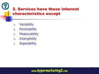 2. Services have these inherent
characteristics except

A.   Variability
B.   Perishability
C.   Measurability
D.   Intangibility
E.   Separability




                                  6
 
