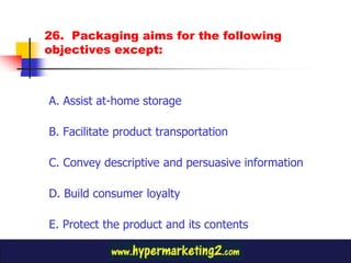 26. Packaging aims for the following
objectives except:



A. Assist at-home storage

B. Facilitate product transportation

C. Convey descriptive and persuasive information

D. Build consumer loyalty

E. Protect the product and its contents
 