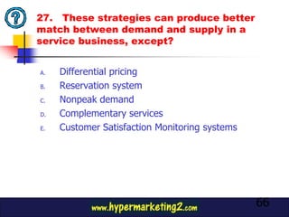 27. These strategies can produce better
match between demand and supply in a
service business, except?


A.   Differential pricing
B.   Reservation system
C.   Nonpeak demand
D.   Complementary services
E.   Customer Satisfaction Monitoring systems




                                                66
 