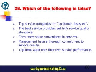 28. Which of the following is false?


A.   Top service companies are “customer obsessed”.
B.   The best service providers set high service quality
     standards.
C.   Consumers value convenience in services.
D.   Management have a thorough commitment to
     service quality.
E.   Top firms audit only their own service performance.




                                                   68
 