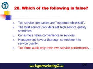 28. Which of the following is false?


A.   Top service companies are “customer obsessed”.
B.   The best service providers set high service quality
     standards.
C.   Consumers value convenience in services.
D.   Management have a thorough commitment to
     service quality.
E.   Top firms audit only their own service performance.




                                                   69
 