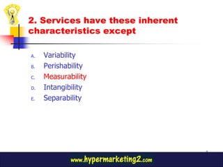 2. Services have these inherent
characteristics except

A.   Variability
B.   Perishability
C.   Measurability
D.   Intangibility
E.   Separability




                                  7
 