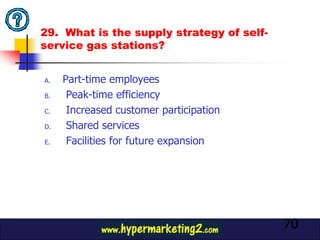 29. What is the supply strategy of self-
service gas stations?


A.   Part-time employees
B.    Peak-time efficiency
C.    Increased customer participation
D.    Shared services
E.    Facilities for future expansion




                                           70
 