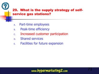 29. What is the supply strategy of self-
service gas stations?


A.   Part-time employees
B.    Peak-time efficiency
C.    Increased customer participation
D.    Shared services
E.    Facilities for future expansion




                                           71
 