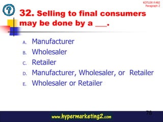 KOTLER P.482
                                       Paragraph 2


32. Selling to final consumers
may be done by a ___.

A.   Manufacturer
B.   Wholesaler
C.   Retailer
D.   Manufacturer, Wholesaler, or Retailer
E.   Wholesaler or Retailer



                                       78
 