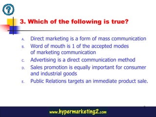 3. Which of the following is true?

A.   Direct marketing is a form of mass communication
B.   Word of mouth is 1 of the accepted modes
     of marketing communication
C.   Advertising is a direct communication method
D.   Sales promotion is equally important for consumer
     and industrial goods
E.   Public Relations targets an immediate product sale.



                                                      8
 