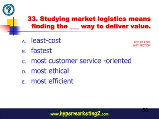 33. Studying market logistics means
      finding the ___ way to deliver value.

A.    least-cost                         KOTLER P.502
                                        LAST SECTION

B.    fastest
C.    most customer service -oriented
D.    most ethical
E.    most efficient



                                               80
 