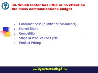 34. Which factor has little or no effect on
the mass communications budget



 A.   Consumer base (number of consumers)
 B.   Market Share
 C.   Competition
 D.   Stage in Product Life Cycle
 E.   Product Pricing




                                              83
 