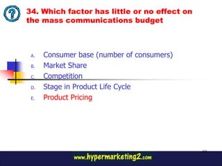34. Which factor has little or no effect on
the mass communications budget



 A.   Consumer base (number of consumers)
 B.   Market Share
 C.   Competition
 D.   Stage in Product Life Cycle
 E.   Product Pricing




                                              84
 