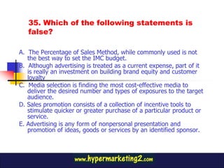 35. Which of the following statements is
   false?

A. The Percentage of Sales Method, while commonly used is not
   the best way to set the IMC budget.
B. Although advertising is treated as a current expense, part of it
   is really an investment on building brand equity and customer
   loyalty
C. Media selection is finding the most cost-effective media to
   deliver the desired number and types of exposures to the target
   audience.
D. Sales promotion consists of a collection of incentive tools to
   stimulate quicker or greater purchase of a particular product or
   service.
E. Advertising is any form of nonpersonal presentation and
   promotion of ideas, goods or services by an identified sponsor.
 