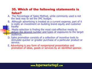 35. Which of the following statements is
   false?
A. The Percentage of Sales Method, while commonly used is not
   the best way to set the IMC budget.
B. Although advertising is treated as a current expense, part of it
   is really an investment on building brand equity and customer
   loyalty
C. Media selection is finding the most cost-effective media to
   deliver the desired number and types of exposures to the target
   audience.
D. Sales promotion consists of a collection of incentive tools to
   stimulate quicker or greater purchase of a particular product or
   service.
E. Advertising is any form of nonpersonal presentation and
   promotion of ideas, goods or services by an identified sponsor.
 