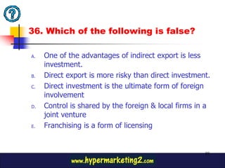 36. Which of the following is false?

A.   One of the advantages of indirect export is less
     investment.
B.   Direct export is more risky than direct investment.
C.   Direct investment is the ultimate form of foreign
     involvement
D.   Control is shared by the foreign & local firms in a
     joint venture
E.   Franchising is a form of licensing


                                                      88
 