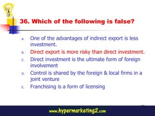 36. Which of the following is false?

A.   One of the advantages of indirect export is less
     investment.
B.   Direct export is more risky than direct investment.
C.   Direct investment is the ultimate form of foreign
     involvement
D.   Control is shared by the foreign & local firms in a
     joint venture
E.   Franchising is a form of licensing


                                                      89
 