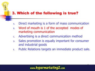 3. Which of the following is true?

A.   Direct marketing is a form of mass communication
B.   Word of mouth is 1 of the accepted modes of
     marketing communication
C.   Advertising is a direct communication method
D.   Sales promotion is equally important for consumer
     and industrial goods
E.   Public Relations targets an immediate product sale.



                                                      9
 