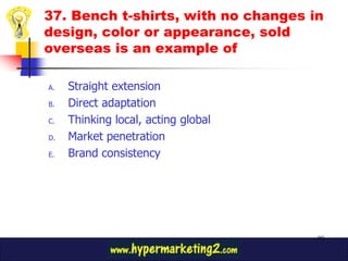 37. Bench t-shirts, with no changes in
design, color or appearance, sold
overseas is an example of

A.   Straight extension
B.   Direct adaptation
C.   Thinking local, acting global
D.   Market penetration
E.   Brand consistency




                                     90
 