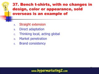 37. Bench t-shirts, with no changes in
design, color or appearance, sold
overseas is an example of

A.   Straight extension
B.   Direct adaptation
C.   Thinking local, acting global
D.   Market penetration
E.   Brand consistency




                                     91
 