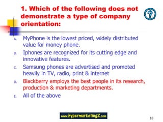 1. Which of the following does not
     demonstrate a type of company
     orientation:

A.   MyPhone is the lowest priced, widely distributed
     value for money phone.
B.   Iphones are recognized for its cutting edge and
     innovative features.
C.   Samsung phones are advertised and promoted
     heavily in TV, radio, print & internet
D.   Blackberry employs the best people in its research,
     production & marketing departments.
E.   All of the above



                                                           10
 