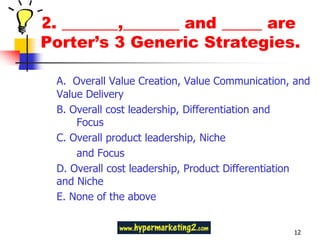 2. _______,_______ and _____ are
Porter’s 3 Generic Strategies.

 A. Overall Value Creation, Value Communication, and
 Value Delivery
 B. Overall cost leadership, Differentiation and
     Focus
 C. Overall product leadership, Niche
     and Focus
 D. Overall cost leadership, Product Differentiation
 and Niche
 E. None of the above


                                                12
 