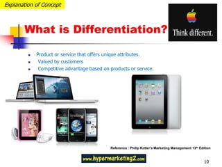 Explanation of Concept



       What is Differentiation?

            Product or service that offers unique attributes.
             Valued by customers
             Competitive advantage based on products or service.




                                             Reference : Philip Kotler’s Marketing Management 13th Edition



                                                                                                      10
 