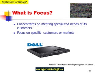 Explanation of Concept



         What is Focus?

             Concentrates on meeting specialized needs of its
              customers
             Focus on specific customers or markets




                                    Reference : Philip Kotler’s Marketing Management 13 th Edition



                                                                                            11
 