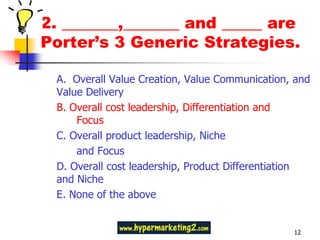 2. _______,_______ and _____ are
Porter’s 3 Generic Strategies.

 A. Overall Value Creation, Value Communication, and
 Value Delivery
 B. Overall cost leadership, Differentiation and
     Focus
 C. Overall product leadership, Niche
     and Focus
 D. Overall cost leadership, Product Differentiation
 and Niche
 E. None of the above


                                                12
 