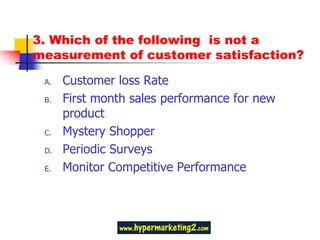 3. Which of the following is not a
measurement of customer satisfaction?

 A.   Customer loss Rate
 B.   First month sales performance for new
      product
 C.   Mystery Shopper
 D.   Periodic Surveys
 E.   Monitor Competitive Performance
 