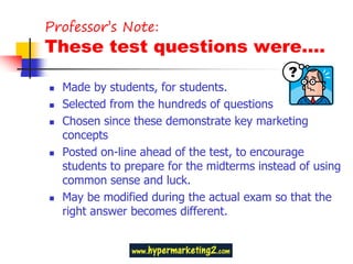 Professor’s Note:
These test questions were….

   Made by students, for students.
   Selected from the hundreds of questions
   Chosen since these demonstrate key marketing
    concepts
   Posted on-line ahead of the test, to encourage
    students to prepare for the midterms instead of using
    common sense and luck.
   May be modified during the actual exam so that the
    right answer becomes different.
 