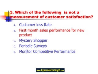 3. Which of the following is not a
measurement of customer satisfaction?

 A.   Customer loss Rate
 B.   First month sales performance for new
      product
 C.   Mystery Shopper
 D.   Periodic Surveys
 E.   Monitor Competitive Performance
 