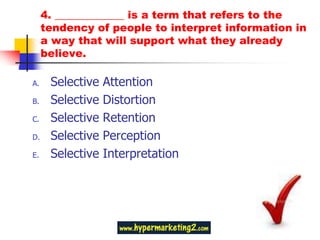 4. _____________ is a term that refers to the
     tendency of people to interpret information in
     a way that will support what they already
     believe.

A.    Selective   Attention
B.    Selective   Distortion
C.    Selective   Retention
D.    Selective   Perception
E.    Selective   Interpretation
 