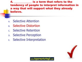 4. _____________ is a term that refers to the
     tendency of people to interpret information in
     a way that will support what they already
     believe.


A.    Selective   Attention
B.    Selective   Distortion
C.    Selective   Retention
D.    Selective   Perception
E.    Selective   Interpretation
 