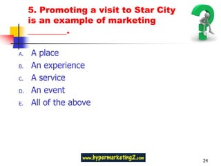 5. Promoting a visit to Star City
     is an example of marketing
     _________.

A.   A place
B.   An experience
C.   A service
D.   An event
E.   All of the above




                                         24
 