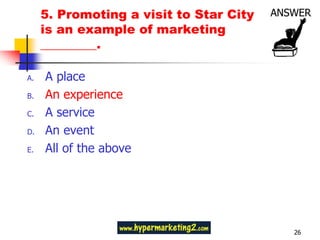 5. Promoting a visit to Star City
     is an example of marketing
     _________.

A.   A place
B.   An experience
C.   A service
D.   An event
E.   All of the above




                                         26
 