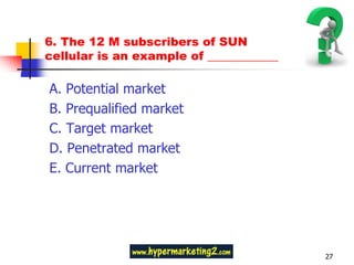 6. The 12 M subscribers of SUN
cellular is an example of ____________

A. Potential market
B. Prequalified market
C. Target market
D. Penetrated market
E. Current market




                                         27
 