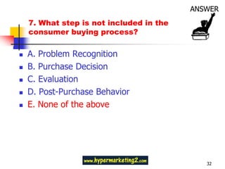7. What step is not included in the
    consumer buying process?

   A. Problem Recognition
   B. Purchase Decision
   C. Evaluation
   D. Post-Purchase Behavior
   E. None of the above




                                          32
 