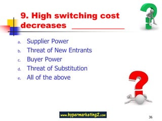 9. High switching cost
 decreases _____________
a.   Supplier Power
b.   Threat of New Entrants
c.   Buyer Power
d.   Threat of Substitution
e.   All of the above




                              36
 