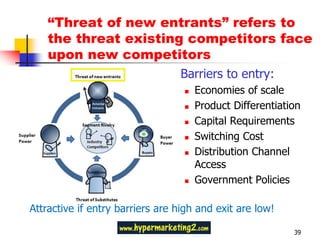“Threat of new entrants” refers to
    the threat existing competitors face
    upon new competitors
                                  Barriers to entry:
                                      Economies of scale
                                      Product Differentiation
                                      Capital Requirements
                                      Switching Cost
                                      Distribution Channel
                                       Access
                                      Government Policies

Attractive if entry barriers are high and exit are low!

                                                            39
 