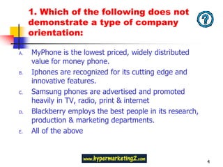 1. Which of the following does not
     demonstrate a type of company
     orientation:

A.   MyPhone is the lowest priced, widely distributed
     value for money phone.
B.   Iphones are recognized for its cutting edge and
     innovative features.
C.   Samsung phones are advertised and promoted
     heavily in TV, radio, print & internet
D.   Blackberry employs the best people in its research,
     production & marketing departments.
E.   All of the above



                                                           4
 
