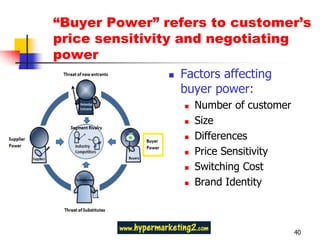 “Buyer Power” refers to customer’s
        price sensitivity and negotiating
        power
                               Factors affecting
                                buyer power:
                                   Number of customer
                                   Size
                                   Differences
                                   Price Sensitivity
                                   Switching Cost
Substitutes place a limit          Brand Identity
on prices and profit!


                                                         40
 