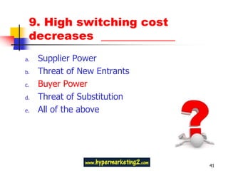 9. High switching cost
 decreases _____________
a.   Supplier Power
b.   Threat of New Entrants
c.   Buyer Power
d.   Threat of Substitution
e.   All of the above




                              41
 