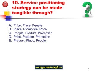 10. Service positioning
 strategy can be made
 tangible through?

A.   Price, Place, People
B.   Place, Promotion, Price
C.   People, Product, Promotion
D.   Price, Position, Promotion
E.   Product, Place, People




                                  4
 