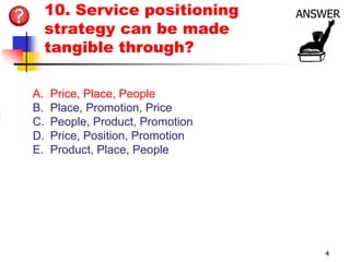 10. Service positioning
 strategy can be made
 tangible through?

A.   Price, Place, People
B.   Place, Promotion, Price
C.   People, Product, Promotion
D.   Price, Position, Promotion
E.   Product, Place, People




                                  4
 