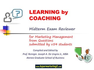 LEARNING by
     COACHING
     Midterm Exam Reviewer

     for Marketing Management
     from Questions
     submitted by v54 students
         Compiled and Edited by
Prof. Remigio Joseph A. De Ungria Jr., MBA
   Ateneo Graduate School of Business
 