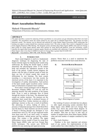 Mahesh Vikramsinh Bhosale Int. Journal of Engineering Research and Applications www.ijera.com
ISSN : 2248-9622, Vol. 5, Issue 7, ( Part - 1) July 2015, pp.115-118
www.ijera.com 115 | P a g e
Heart Auscultation Detection
Mahesh Vikramsinh Bhosale1
*(Department of Electronics and Telecommunication, Islampur, India)
ABSTRACT
The paper describes a system for analyzing of heart auscultation so every person can get information about their own heart
condition. The auscultation means the sound created by any organ due to turbulent blood flow. The murmurs are heart
abnormal sounds. The murmur can be detected and analyzed by using Digital Signal Processing (DSP) stethoscope but
looking cost aspect a system should have maximum accuracy level. The noise in audio files (.wave) is degraded by using
Finite Impulse Response (FIR) filtering. The designed system calculates Root Mean Square (RMS) value and Low Energy
Rate (LER) for sound signals directly taken from internet by using MATLAB platform. From the calculation, system
classifies the signal either normal or murmur signals. Results are consulted with a physician. If signals are normal then Root
Mean Square value is less than 0.3 (RMS<0.3) and Low Energy Rate is greater than 0.8 (LER>0.8).
Keywords – Auscultation, DSP, FIR, LER, Murmur, RMS
I. INTRODUCTION
Heart sound diagnosis is used as a fundamental
diagnostic technique for diagnosing the state of
human internal organs by listening heart sound using
stethoscope. By feeling the Sound signal, a doctor
determines the physiological status of the human
body and estimates the imbalances present in the
body of the patient. Usually doctors diagnose the
disease with the help of internal sound of body but
there are lots of critical sounds that cannot be
differentiate by just listening. The heart sounds
recording is a non-invasive test that records the
electrical activity of the heart. It is important in the
investigation of cardiac abnormalities. Each portion
of the heart sounds signal waveform carries various
types of information of patient's heart condition.
Now-a-days various techniques such as Magnetic
Resonance Imaging (MRI), CT scan are used for
detecting diseases and other problems of the human
body. X-ray is used to determine flow of blood
through the arteries of the heart. The abnormal heart
sounds are cardiac murmurs. The murmurs are the
pathologic heart sound that is produced because of
turbulent blood flow. Cardiac murmurs are called as
pathologic murmur as they are a result of problems
like narrowing of valves, leaking of valves or
presence of abnormal passage from which blood flow
near the heart [1]. Heart murmurs can also be caused
if blood is flowing through any damaged or over
worked heart valve [2]. We can get suspected results
from those tests but it are more costly. It requires
special laboratory, skilled person and big machine
setup. This creates a big problem The paper
differentiates various sounds of heart by using Root
Mean Square (RMS) value and Low Energy Rate
(LER) techniques. The system uses MATLAB
platform for easy analyzing and signal processing
purpose. Hence there is a need to ameliorate the
problems associated with the heart sound detection.
II. SYSTEM BLOCK DIAGRAM
Fig.1. Block diagram of system
The working of system is divided into two phases
i.e. after signal processing system calculates Root
Mean Square value (RMS) and Low Energy Rate
(LER). Fig.1 shows the system block diagram. In
Root Mean Square (RMS) value calculation signals
are sampled. After that we have to take ratio of
number of samples below Root Mean Square (RMS)
value and total number of samples contained by that
signal.
A. Heart Audio Database
Database is the most important and primary
need of any system. For implementation of this
system authors have taken database from internet [6].
Heart Audio Database
Signal Processing
RMS Value Calculation
LER Parameter Calculation
Normality / Abnormality
Check
RESEARCH ARTICLE OPEN ACCESS
 