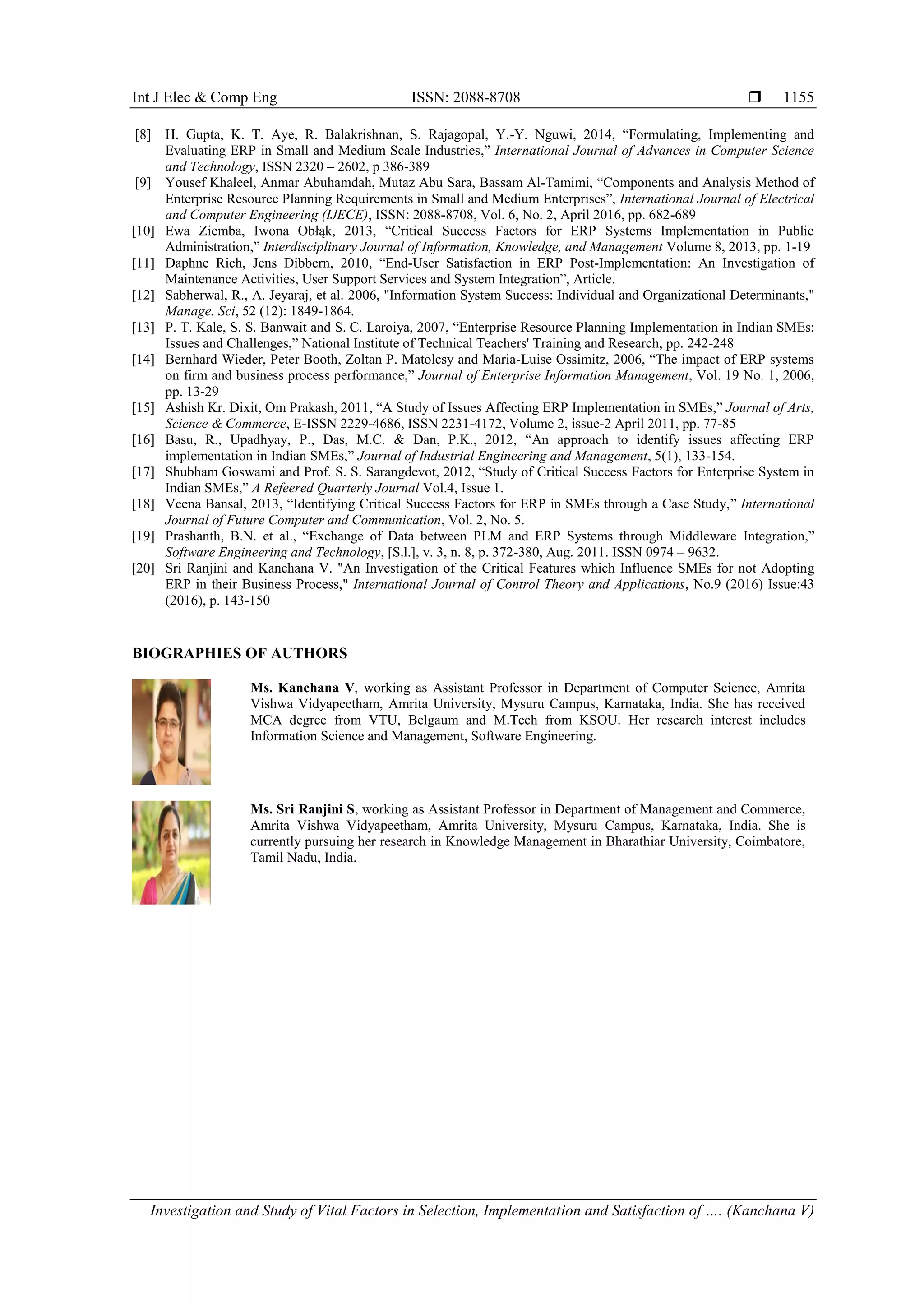 Int J Elec & Comp Eng ISSN: 2088-8708 
Investigation and Study of Vital Factors in Selection, Implementation and Satisfaction of …. (Kanchana V)
1155
[8] H. Gupta, K. T. Aye, R. Balakrishnan, S. Rajagopal, Y.-Y. Nguwi, 2014, “Formulating, Implementing and
Evaluating ERP in Small and Medium Scale Industries,” International Journal of Advances in Computer Science
and Technology, ISSN 2320 – 2602, p 386-389
[9] Yousef Khaleel, Anmar Abuhamdah, Mutaz Abu Sara, Bassam Al-Tamimi, “Components and Analysis Method of
Enterprise Resource Planning Requirements in Small and Medium Enterprises”, International Journal of Electrical
and Computer Engineering (IJECE), ISSN: 2088-8708, Vol. 6, No. 2, April 2016, pp. 682-689
[10] Ewa Ziemba, Iwona Obłąk, 2013, “Critical Success Factors for ERP Systems Implementation in Public
Administration,” Interdisciplinary Journal of Information, Knowledge, and Management Volume 8, 2013, pp. 1-19
[11] Daphne Rich, Jens Dibbern, 2010, “End-User Satisfaction in ERP Post-Implementation: An Investigation of
Maintenance Activities, User Support Services and System Integration”, Article.
[12] Sabherwal, R., A. Jeyaraj, et al. 2006, "Information System Success: Individual and Organizational Determinants,"
Manage. Sci, 52 (12): 1849-1864.
[13] P. T. Kale, S. S. Banwait and S. C. Laroiya, 2007, “Enterprise Resource Planning Implementation in Indian SMEs:
Issues and Challenges,” National Institute of Technical Teachers' Training and Research, pp. 242-248
[14] Bernhard Wieder, Peter Booth, Zoltan P. Matolcsy and Maria-Luise Ossimitz, 2006, “The impact of ERP systems
on firm and business process performance,” Journal of Enterprise Information Management, Vol. 19 No. 1, 2006,
pp. 13-29
[15] Ashish Kr. Dixit, Om Prakash, 2011, “A Study of Issues Affecting ERP Implementation in SMEs,” Journal of Arts,
Science & Commerce, E-ISSN 2229-4686, ISSN 2231-4172, Volume 2, issue-2 April 2011, pp. 77-85
[16] Basu, R., Upadhyay, P., Das, M.C. & Dan, P.K., 2012, “An approach to identify issues affecting ERP
implementation in Indian SMEs,” Journal of Industrial Engineering and Management, 5(1), 133-154.
[17] Shubham Goswami and Prof. S. S. Sarangdevot, 2012, “Study of Critical Success Factors for Enterprise System in
Indian SMEs,” A Refeered Quarterly Journal Vol.4, Issue 1.
[18] Veena Bansal, 2013, “Identifying Critical Success Factors for ERP in SMEs through a Case Study,” International
Journal of Future Computer and Communication, Vol. 2, No. 5.
[19] Prashanth, B.N. et al., “Exchange of Data between PLM and ERP Systems through Middleware Integration,”
Software Engineering and Technology, [S.l.], v. 3, n. 8, p. 372-380, Aug. 2011. ISSN 0974 – 9632.
[20] Sri Ranjini and Kanchana V. "An Investigation of the Critical Features which Influence SMEs for not Adopting
ERP in their Business Process," International Journal of Control Theory and Applications, No.9 (2016) Issue:43
(2016), p. 143-150
BIOGRAPHIES OF AUTHORS
Ms. Kanchana V, working as Assistant Professor in Department of Computer Science, Amrita
Vishwa Vidyapeetham, Amrita University, Mysuru Campus, Karnataka, India. She has received
MCA degree from VTU, Belgaum and M.Tech from KSOU. Her research interest includes
Information Science and Management, Software Engineering.
Ms. Sri Ranjini S, working as Assistant Professor in Department of Management and Commerce,
Amrita Vishwa Vidyapeetham, Amrita University, Mysuru Campus, Karnataka, India. She is
currently pursuing her research in Knowledge Management in Bharathiar University, Coimbatore,
Tamil Nadu, India.
 