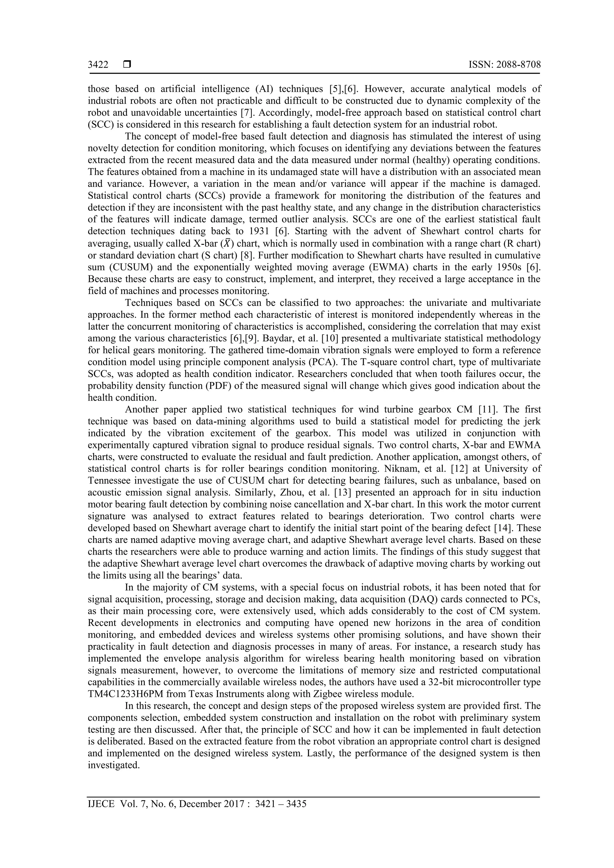  ISSN: 2088-8708
IJECE Vol. 7, No. 6, December 2017 : 3421 – 3435
3422
those based on artificial intelligence (AI) techniques [5],[6]. However, accurate analytical models of
industrial robots are often not practicable and difficult to be constructed due to dynamic complexity of the
robot and unavoidable uncertainties [7]. Accordingly, model-free approach based on statistical control chart
(SCC) is considered in this research for establishing a fault detection system for an industrial robot.
The concept of model-free based fault detection and diagnosis has stimulated the interest of using
novelty detection for condition monitoring, which focuses on identifying any deviations between the features
extracted from the recent measured data and the data measured under normal (healthy) operating conditions.
The features obtained from a machine in its undamaged state will have a distribution with an associated mean
and variance. However, a variation in the mean and/or variance will appear if the machine is damaged.
Statistical control charts (SCCs) provide a framework for monitoring the distribution of the features and
detection if they are inconsistent with the past healthy state, and any change in the distribution characteristics
of the features will indicate damage, termed outlier analysis. SCCs are one of the earliest statistical fault
detection techniques dating back to 1931 [6]. Starting with the advent of Shewhart control charts for
averaging, usually called X-bar (𝑋̅) chart, which is normally used in combination with a range chart (R chart)
or standard deviation chart (S chart) [8]. Further modification to Shewhart charts have resulted in cumulative
sum (CUSUM) and the exponentially weighted moving average (EWMA) charts in the early 1950s [6].
Because these charts are easy to construct, implement, and interpret, they received a large acceptance in the
field of machines and processes monitoring.
Techniques based on SCCs can be classified to two approaches: the univariate and multivariate
approaches. In the former method each characteristic of interest is monitored independently whereas in the
latter the concurrent monitoring of characteristics is accomplished, considering the correlation that may exist
among the various characteristics [6],[9]. Baydar, et al. [10] presented a multivariate statistical methodology
for helical gears monitoring. The gathered time-domain vibration signals were employed to form a reference
condition model using principle component analysis (PCA). The T-square control chart, type of multivariate
SCCs, was adopted as health condition indicator. Researchers concluded that when tooth failures occur, the
probability density function (PDF) of the measured signal will change which gives good indication about the
health condition.
Another paper applied two statistical techniques for wind turbine gearbox CM [11]. The first
technique was based on data-mining algorithms used to build a statistical model for predicting the jerk
indicated by the vibration excitement of the gearbox. This model was utilized in conjunction with
experimentally captured vibration signal to produce residual signals. Two control charts, X-bar and EWMA
charts, were constructed to evaluate the residual and fault prediction. Another application, amongst others, of
statistical control charts is for roller bearings condition monitoring. Niknam, et al. [12] at University of
Tennessee investigate the use of CUSUM chart for detecting bearing failures, such as unbalance, based on
acoustic emission signal analysis. Similarly, Zhou, et al. [13] presented an approach for in situ induction
motor bearing fault detection by combining noise cancellation and X-bar chart. In this work the motor current
signature was analysed to extract features related to bearings deterioration. Two control charts were
developed based on Shewhart average chart to identify the initial start point of the bearing defect [14]. These
charts are named adaptive moving average chart, and adaptive Shewhart average level charts. Based on these
charts the researchers were able to produce warning and action limits. The findings of this study suggest that
the adaptive Shewhart average level chart overcomes the drawback of adaptive moving charts by working out
the limits using all the bearings’ data.
In the majority of CM systems, with a special focus on industrial robots, it has been noted that for
signal acquisition, processing, storage and decision making, data acquisition (DAQ) cards connected to PCs,
as their main processing core, were extensively used, which adds considerably to the cost of CM system.
Recent developments in electronics and computing have opened new horizons in the area of condition
monitoring, and embedded devices and wireless systems other promising solutions, and have shown their
practicality in fault detection and diagnosis processes in many of areas. For instance, a research study has
implemented the envelope analysis algorithm for wireless bearing health monitoring based on vibration
signals measurement, however, to overcome the limitations of memory size and restricted computational
capabilities in the commercially available wireless nodes, the authors have used a 32-bit microcontroller type
TM4C1233H6PM from Texas Instruments along with Zigbee wireless module.
In this research, the concept and design steps of the proposed wireless system are provided first. The
components selection, embedded system construction and installation on the robot with preliminary system
testing are then discussed. After that, the principle of SCC and how it can be implemented in fault detection
is deliberated. Based on the extracted feature from the robot vibration an appropriate control chart is designed
and implemented on the designed wireless system. Lastly, the performance of the designed system is then
investigated.
 