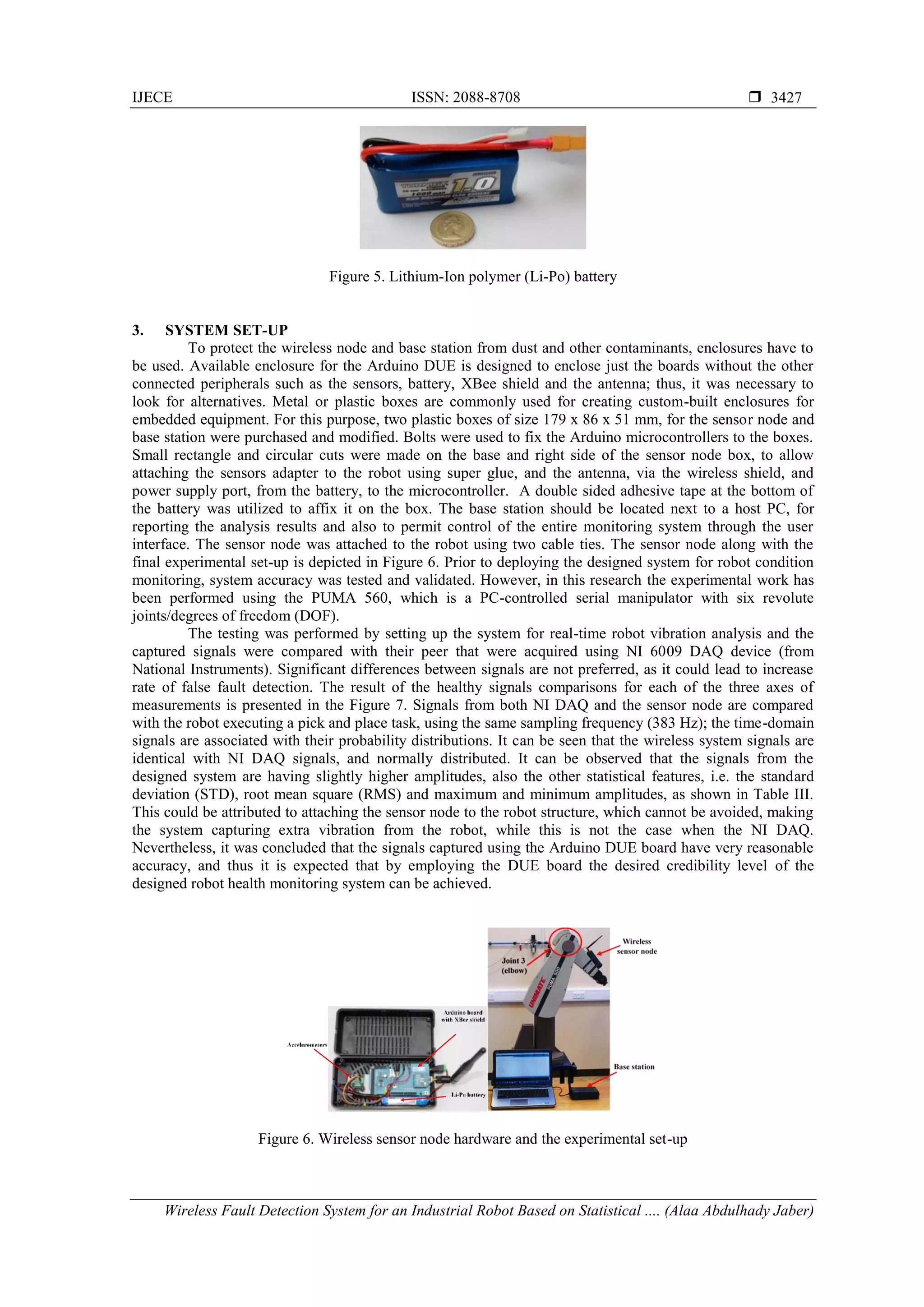 IJECE ISSN: 2088-8708 
Wireless Fault Detection System for an Industrial Robot Based on Statistical .... (Alaa Abdulhady Jaber)
3427
Figure 5. Lithium-Ion polymer (Li-Po) battery
3. SYSTEM SET-UP
To protect the wireless node and base station from dust and other contaminants, enclosures have to
be used. Available enclosure for the Arduino DUE is designed to enclose just the boards without the other
connected peripherals such as the sensors, battery, XBee shield and the antenna; thus, it was necessary to
look for alternatives. Metal or plastic boxes are commonly used for creating custom-built enclosures for
embedded equipment. For this purpose, two plastic boxes of size 179 x 86 x 51 mm, for the sensor node and
base station were purchased and modified. Bolts were used to fix the Arduino microcontrollers to the boxes.
Small rectangle and circular cuts were made on the base and right side of the sensor node box, to allow
attaching the sensors adapter to the robot using super glue, and the antenna, via the wireless shield, and
power supply port, from the battery, to the microcontroller. A double sided adhesive tape at the bottom of
the battery was utilized to affix it on the box. The base station should be located next to a host PC, for
reporting the analysis results and also to permit control of the entire monitoring system through the user
interface. The sensor node was attached to the robot using two cable ties. The sensor node along with the
final experimental set-up is depicted in Figure 6. Prior to deploying the designed system for robot condition
monitoring, system accuracy was tested and validated. However, in this research the experimental work has
been performed using the PUMA 560, which is a PC-controlled serial manipulator with six revolute
joints/degrees of freedom (DOF).
The testing was performed by setting up the system for real-time robot vibration analysis and the
captured signals were compared with their peer that were acquired using NI 6009 DAQ device (from
National Instruments). Significant differences between signals are not preferred, as it could lead to increase
rate of false fault detection. The result of the healthy signals comparisons for each of the three axes of
measurements is presented in the Figure 7. Signals from both NI DAQ and the sensor node are compared
with the robot executing a pick and place task, using the same sampling frequency (383 Hz); the time-domain
signals are associated with their probability distributions. It can be seen that the wireless system signals are
identical with NI DAQ signals, and normally distributed. It can be observed that the signals from the
designed system are having slightly higher amplitudes, also the other statistical features, i.e. the standard
deviation (STD), root mean square (RMS) and maximum and minimum amplitudes, as shown in Table III.
This could be attributed to attaching the sensor node to the robot structure, which cannot be avoided, making
the system capturing extra vibration from the robot, while this is not the case when the NI DAQ.
Nevertheless, it was concluded that the signals captured using the Arduino DUE board have very reasonable
accuracy, and thus it is expected that by employing the DUE board the desired credibility level of the
designed robot health monitoring system can be achieved.
Figure 6. Wireless sensor node hardware and the experimental set-up
 
