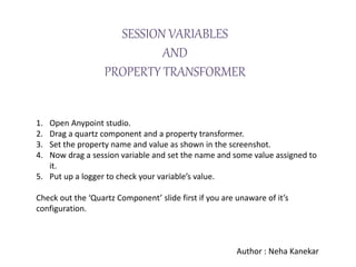 1. Open Anypoint studio.
2. Drag a quartz component and a property transformer.
3. Set the property name and value as shown in the screenshot.
4. Now drag a session variable and set the name and some value assigned to
it.
5. Put up a logger to check your variable’s value.
Check out the ‘Quartz Component’ slide first if you are unaware of it’s
configuration.
Author : Neha Kanekar
SESSION VARIABLES
AND
PROPERTY TRANSFORMER
 