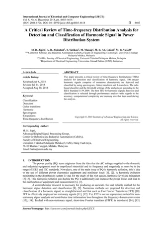 International Journal of Electrical and Computer Engineering (IJECE)
Vol. 8, No. 6, December 2018, pp. 4603~4618
ISSN: 2088-8708, DOI: 10.11591/ijece.v8i6.pp4603-4618  4603
Journal homepage: http://iaescore.com/journals/index.php/IJECE
A Critical Review of Time-frequency Distribution Analysis for
Detection and Classification of Harmonic Signal in Power
Distribution System
M. H. Jopri1
, A. R. Abdullah2
, T. Sutikno3
, M. Manap4
, M. R. Ab. Ghani5
, M. R. Yusoff6
1,4,6
Center for Robotics and Industrial Automation (CeRIA), Faculty of Engineering Technology, Universiti Teknikal
Malaysia Melaka, Malaysia
2,5
CeRIA, Faculty of Electrical Engineering, Universiti Teknikal Malaysia Melaka, Malaysia
3
Department of Electrical Engineering, Universitas Ahmad Dahlan (UAD), Indonesia
Article Info ABSTRACT
Article history:
Received Jun 9, 2018
Revised Jul 14, 2018
Accepted Aug 30, 2018
This paper presents a critical review of time-frequency distributions (TFDs)
analysis for detection and classification of harmonic signal. 100 unique
harmonic signals comprise of numerous characteristic are detected and
classified by using spectrogram, Gabor transform and S-transform. The rule-
based classifier and the threshold settings of the analysis are according to the
IEEE Standard 1159 2009. The best TFD for harmonic signals detection and
classification is selected through performance analysis with regards to the
accuracy, computational complexity and memory size that been used during
the analysis.
Keyword:
Classification
Detection
Gabor transform
Harmonic
Spectrogram
S-transform
Time-frequency distribution
Copyright © 2018 Institute of Advanced Engineering and Science.
All rights reserved.
Corresponding Author:
M. H. Jopri,
Advanced Digital Signal Processing Group,
Center for Robotics and Industrial Automation (CeRIA),
Faculty of Electrical Engineering,
Universiti Teknikal Malaysia Melaka (UTeM), Hang Tuah Jaya,
76100 Durian Tunggal, Melaka, Malaysia.
Email: hatta@utem.edu.my
1. INTRODUCTION
The power quality (PQ) term originates from the idea that the AC voltage supplied to the domestic
and industrial equipment must be unpolluted sinusoidal and its frequency and magnitude as must be in the
range of IEEE and IEC standards. Nowadays, one of the main issue of PQ is harmonic pollution, this is due
to the use of different power electronics equipment and nonlinear loads [1], [2]. A harmonic pollution
monitoring in the distribution system is vital for the study of the root causes, harmonic level and mitigation
[3]-[5]. This harmonic pollution can decline the PQ, it additionally can increase the power losses and lead to
the malfunction of equipment and measurement [6], [7].
A comprehensive research is necessary for producing an accurate, fast and reliable method for the
harmonic signal detection and classification [8], [9]. Numerous methods are proposed for detection and
classification of a harmonic signal, as straightforward and fast such as Fast Fourier Transform (FFT) [10].
FFT is effectively employed on stationary signals [11], [12]. Yet, FFT is not an appropriate method for non-
stationary signal analysis and contributes time information loss throughout the frequency domain conversion
[13], [14]. To deal with non-stationary signal, short-time Fourier transform (STFT) is introduced [14], [15].
 